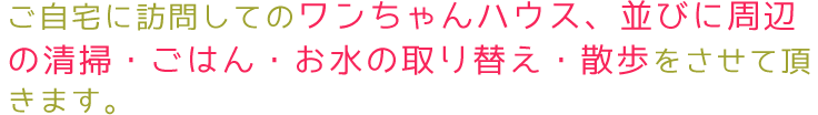 ご自宅に訪問してのワンちゃんハウス、並びに周辺の清掃、ごはん、お水の取り替え、散歩をさせていただきます。